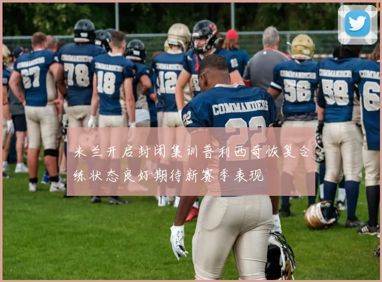米兰开启封闭集训普利西奇恢复合练状态良好期待新赛季表现