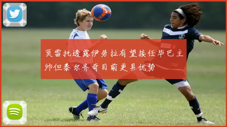 莫雷托透露伊劳拉有望接任毕巴主帅但泰尔齐奇目前更具优势