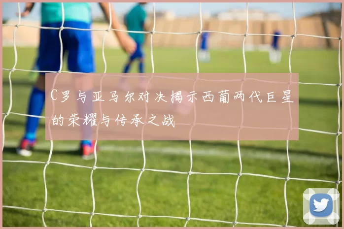 C罗与亚马尔对决揭示西葡两代巨星的荣耀与传承之战