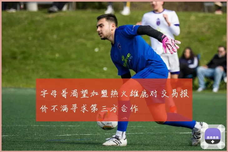 字母哥渴望加盟热火雄鹿对交易报价不满寻求第三方合作