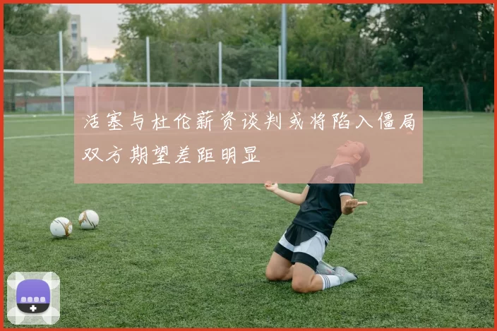 活塞与杜伦薪资谈判或将陷入僵局双方期望差距明显