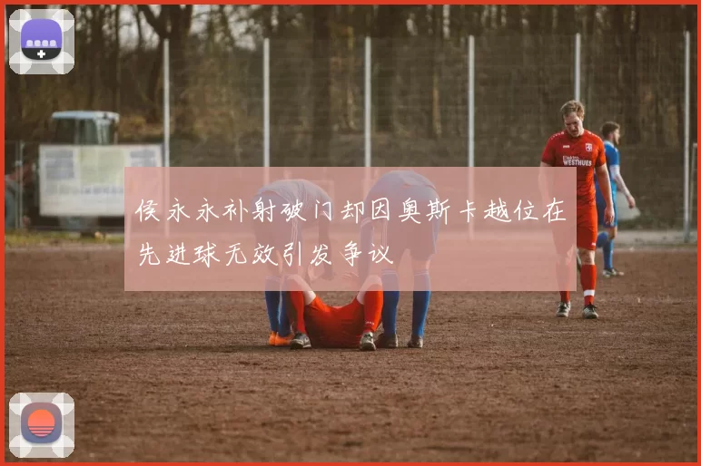 侯永永补射破门却因奥斯卡越位在先进球无效引发争议