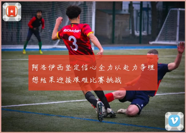 阿洛伊西坚定信心全力以赴力争理想结果迎接艰难比赛挑战