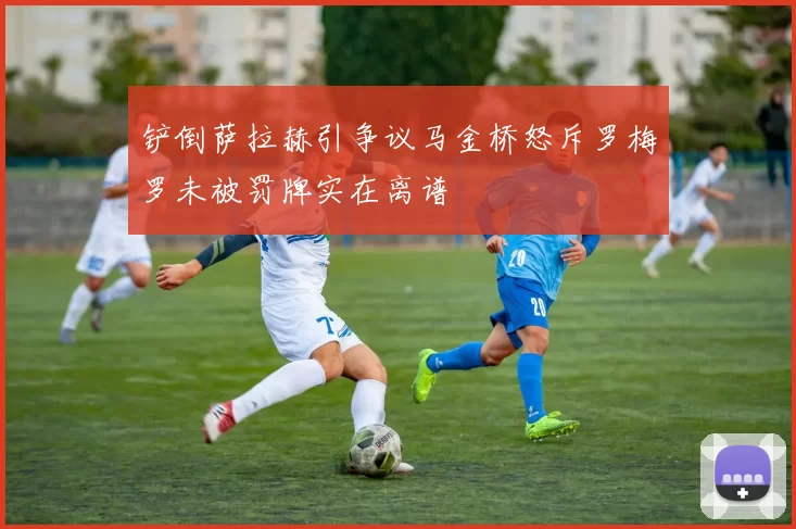 铲倒萨拉赫引争议马金桥怒斥罗梅罗未被罚牌实在离谱