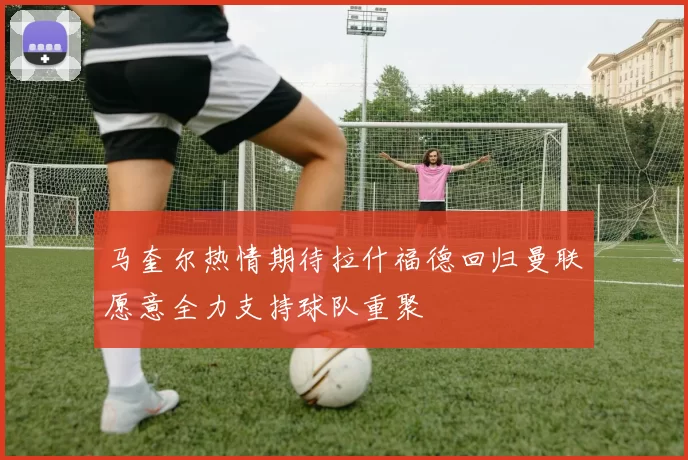 马奎尔热情期待拉什福德回归曼联愿意全力支持球队重聚