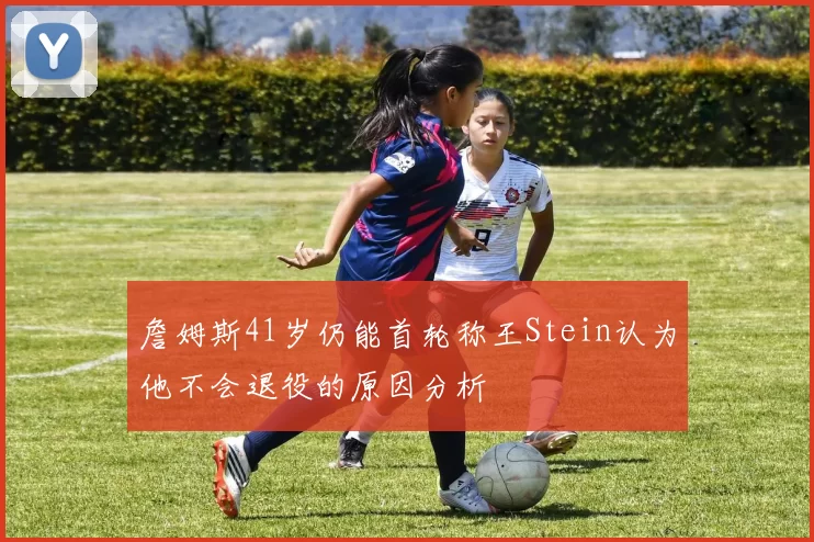 詹姆斯41岁仍能首轮称王Stein认为他不会退役的原因分析