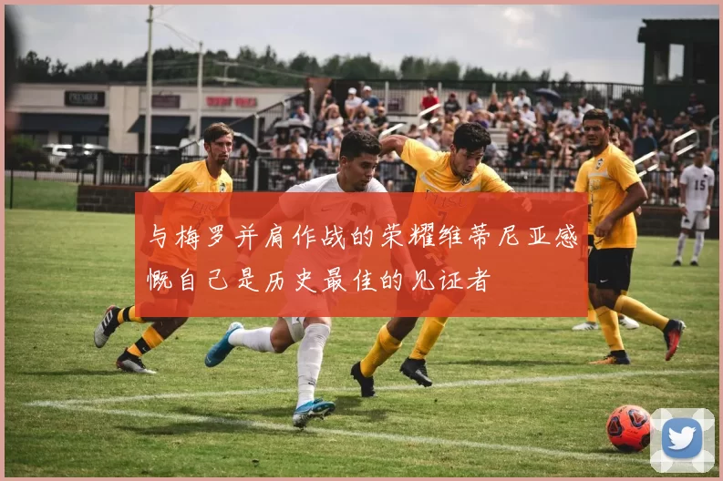 与梅罗并肩作战的荣耀维蒂尼亚感慨自己是历史最佳的见证者