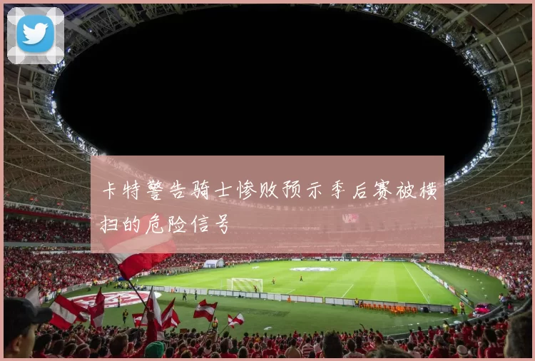 卡特警告骑士惨败预示季后赛被横扫的危险信号