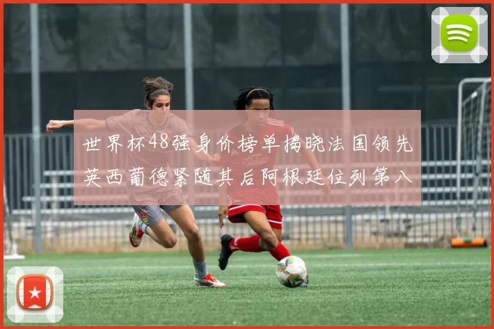 世界杯48强身价榜单揭晓法国领先英西葡德紧随其后阿根廷位列第八