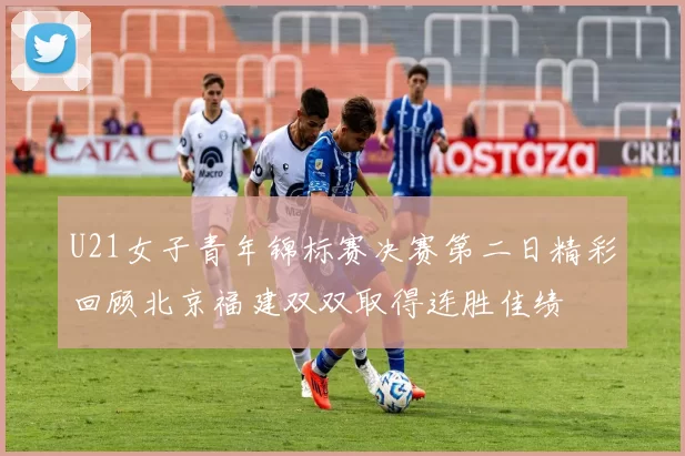 U21女子青年锦标赛决赛第二日精彩回顾北京福建双双取得连胜佳绩