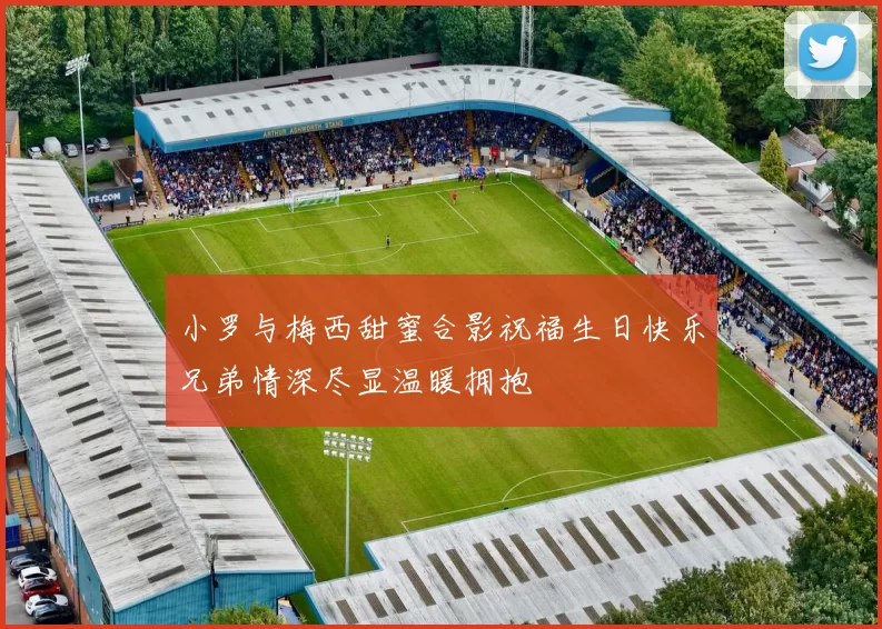 小罗与梅西甜蜜合影祝福生日快乐兄弟情深尽显温暖拥抱