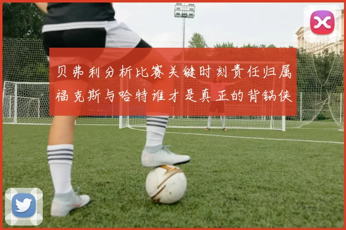 贝弗利分析比赛关键时刻责任归属福克斯与哈特谁才是真正的背锅侠