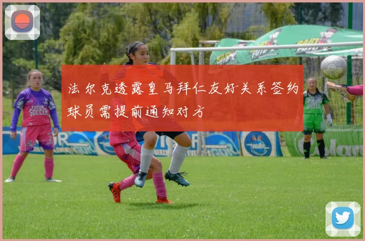 法尔克透露皇马拜仁友好关系签约球员需提前通知对方