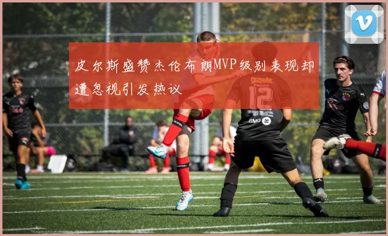 皮尔斯盛赞杰伦布朗MVP级别表现却遭忽视引发热议