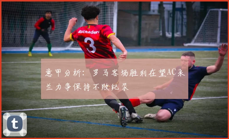 意甲分析：罗马客场胜利在望AC米兰力争保持不败纪录