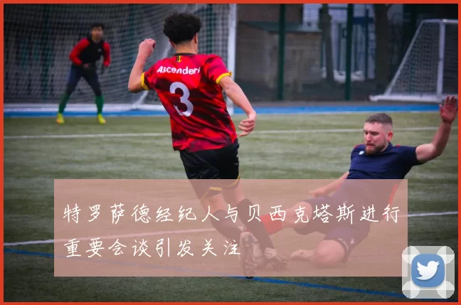 特罗萨德经纪人与贝西克塔斯进行重要会谈引发关注