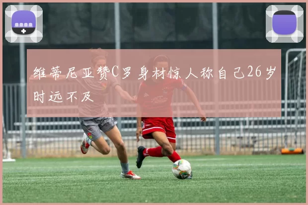 维蒂尼亚赞C罗身材惊人称自己26岁时远不及