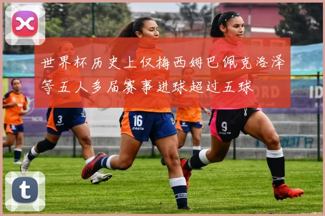 世界杯历史上仅梅西姆巴佩克洛泽等五人多届赛事进球超过五球