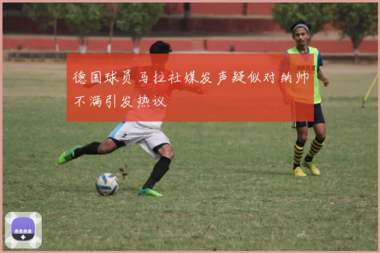德国球员马拉社媒发声疑似对纳帅不满引发热议