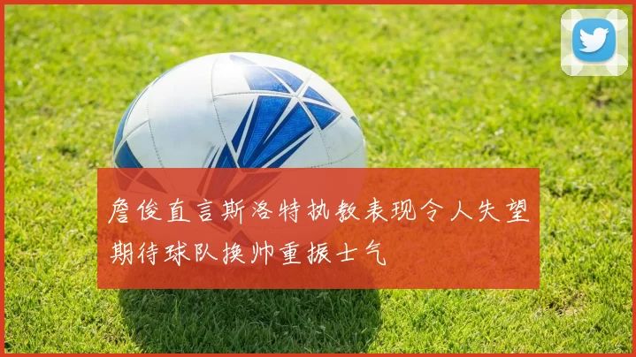 詹俊直言斯洛特执教表现令人失望期待球队换帅重振士气
