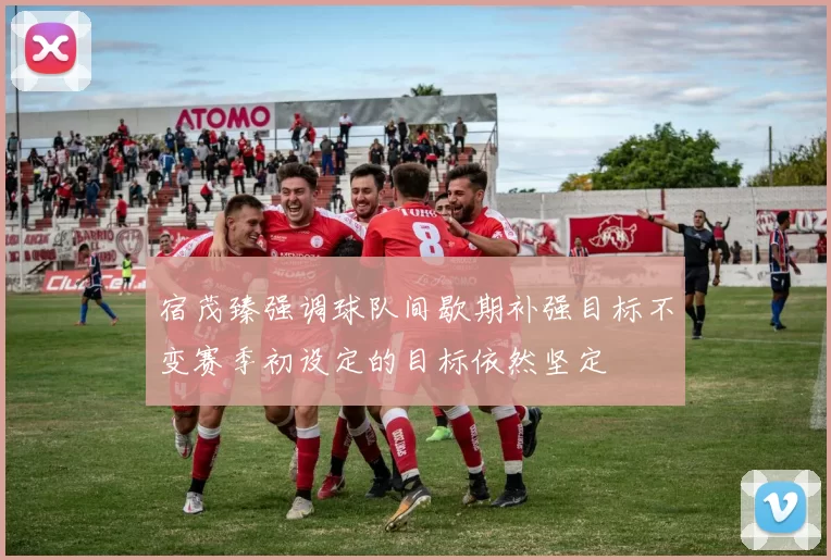 宿茂臻强调球队间歇期补强目标不变赛季初设定的目标依然坚定