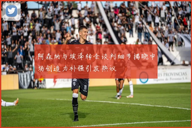 阿森纳与埃泽转会谈判细节揭晓中场创造力补强引发热议